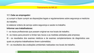1.7. Cabe ao empregador:
a) cumprir e fazer cumprir as disposições legais e regulamentares sobre segurança e medicina
do trabalho;
b) elaborar ordens de serviço sobre segurança e saúde no trabalho.
Informar aos trabalhadores:
I - os riscos profissionais que possam originar-se nos locais de trabalho;
II - os meios para prevenir e limitar tais riscos e as medidas adotadas pela empresa;
III - os resultados dos exames médicos e de exames complementares de diagnóstico aos
quais os próprios trabalhadores forem submetidos;
IV - os resultados das avaliações ambientais realizadas nos locais de trabalho.
Treinamento de NR 20
 