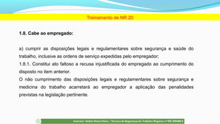 1.8. Cabe ao empregado:
a) cumprir as disposições legais e regulamentares sobre segurança e saúde do
trabalho, inclusive as ordens de serviço expedidas pelo empregador;
1.8.1. Constitui ato faltoso a recusa injustificada do empregado ao cumprimento do
disposto no item anterior.
O não cumprimento das disposições legais e regulamentares sobre segurança e
medicina do trabalho acarretará ao empregador a aplicação das penalidades
previstas na legislação pertinente.
Treinamento de NR 20
 