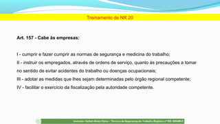 Art. 157 - Cabe às empresas:
I - cumprir e fazer cumprir as normas de segurança e medicina do trabalho;
II - instruir os empregados, através de ordens de serviço, quanto às precauções a tomar
no sentido de evitar acidentes do trabalho ou doenças ocupacionais;
III - adotar as medidas que lhes sejam determinadas pelo órgão regional competente;
IV - facilitar o exercício da fiscalização pela autoridade competente.
Treinamento de NR 20
 