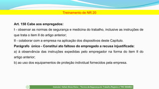 Art. 158 Cabe aos empregados:
I - observar as normas de segurança e medicina do trabalho, inclusive as instruções de
que trata o item II do artigo anterior;
II - colaborar com a empresa na aplicação dos dispositivos deste Capítulo.
Parágrafo único - Constitui ato faltoso do empregado a recusa injustificada:
a) à observância das instruções expedidas pelo empregador na forma do item II do
artigo anterior;
b) ao uso dos equipamentos de proteção individual fornecidos pela empresa.
Treinamento de NR 20
 