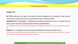 Código Civil
Art. 186. Aquele que, por ação ou omissão voluntária, negligência ou imprudência, violar direito e
causar dano a outrem, ainda que exclusivamente moral, comete ato ilícito”.
Imprudência É a precipitação, o desprezo das cautelas que devemos tomar em nossos atos. Ela
existe quando são descumpridas regras técnicas preestabelecidas.
Ex.: Ultrapassar veículos em local proibido, desenvolver velocidade incompatível com o local, passar sinal vermelho,
etc.
Imperícia: É a atuação de quem não possui habilitação técnica para a prática do ato.
Ex.: Dirigir sem habilitação, advogar sem ser advogado, o auxiliar de enfermagem que atua como médico, o dono do
pet shop que atua como veterinário mesmo não sendo, etc.
Treinamento de NR 20
 