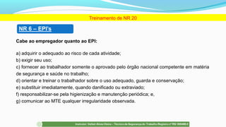 Cabe ao empregador quanto ao EPI:
a) adquirir o adequado ao risco de cada atividade;
b) exigir seu uso;
c) fornecer ao trabalhador somente o aprovado pelo órgão nacional competente em matéria
de segurança e saúde no trabalho;
d) orientar e treinar o trabalhador sobre o uso adequado, guarda e conservação;
e) substituir imediatamente, quando danificado ou extraviado;
f) responsabilizar-se pela higienização e manutenção periódica; e,
g) comunicar ao MTE qualquer irregularidade observada.
Treinamento de NR 20
 