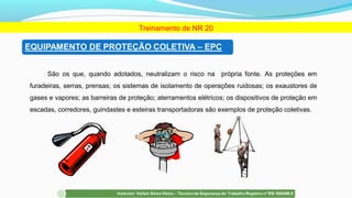 São os que, quando adotados, neutralizam o risco na própria fonte. As proteções em
furadeiras, serras, prensas; os sistemas de isolamento de operações ruidosas; os exaustores de
gases e vapores; as barreiras de proteção; aterramentos elétricos; os dispositivos de proteção em
escadas, corredores, guindastes e esteiras transportadoras são exemplos de proteção coletivas.
Treinamento de NR 20
 