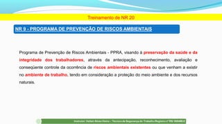 Programa de Prevenção de Riscos Ambientais - PPRA, visando à preservação da saúde e da
integridade dos trabalhadores, através da antecipação, reconhecimento, avaliação e
conseqüente controle da ocorrência de riscos ambientais existentes ou que venham a existir
no ambiente de trabalho, tendo em consideração a proteção do meio ambiente e dos recursos
naturais.
Treinamento de NR 20
 