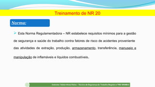  Esta Norma Regulamentadora – NR estabelece requisitos mínimos para a gestão
de segurança e saúde do trabalho contra fatores de risco de acidentes proveniente
das atividades de extração, produção, armazenamento, transferência, manuseio e
manipulação de inflamáveis e líquidos combustíveis.
Treinamento de NR 20
 