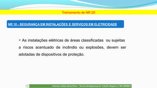Treinamento de NR 20
 As instalações elétricas de áreas classificadas ou sujeitas
a riscos acentuado de incêndio ou explosões, devem ser
adotadas de dispositivos de proteção.
 