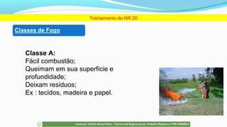 Classe A:
Fácil combustão;
Queimam em sua superficie e
profundidade;
Deixam residuos;
Ex : tecidos, madeira e papel.
Treinamento de NR 20
 