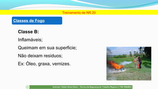 Classe B:
Inflamáveis;
Queimam em sua superficie;
Não deixam residuos;
Ex: Óleo, graxa, vernizes.
Treinamento de NR 20
Classes de Fogo
 