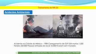 Acidente na Cidade do México – 1984 Carregamento de GLP 554 mortos 1.500
Feridos 350.000 Pessoas retiradas do local 10.000 Ficaram sem moradia
Treinamento de NR 20
 