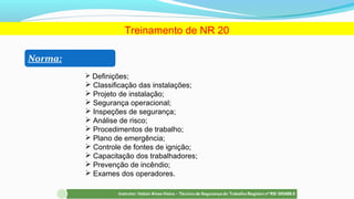 Treinamento de NR 20
Norma:
 Definições;
 Classificação das instalações;
 Projeto de instalação;
 Segurança operacional;
 Inspeções de segurança;
 Análise de risco;
 Procedimentos de trabalho;
 Plano de emergência;
 Controle de fontes de ignição;
 Capacitação dos trabalhadores;
 Prevenção de incêndio;
 Exames dos operadores.
 