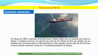 Treinamento de NR 20
Em Março de 1989, o petroleiro americano Exxon Valdez colidiu com um conjunto de rochas no
Alasca. O acidente provocou um derrame de mais de 40 milhões de litros de petróleo que se
espalhou por uma área superior a 800 quilómetros, tendo atingido a costa. Mais de 250 mil aves
e outros animais morreram, e mais de 11 mil pessoas ajudaram na limpeza.
Acidentes ambientais
 