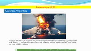 Treinamento de NR 20
Quando, em 2010 um acidente na plataforma petrolífera Deepwater Horizon, pertencente
à BP, matou 11 funcionários, feriu outros 17 e deixou o poço a expelir petróleo para o mar,
ninguém queria acreditar.
 