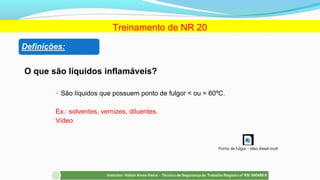 O que são líquidos inflamáveis?
 São líquidos que possuem ponto de fulgor < ou = 60ºC.
Ex.: solventes, vernizes, diluentes.
Vídeo
Treinamento de NR 20
Ponto de fulgor - óleo diesel.mp4
 