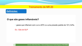 O que são gases inflamáveis?
 gases que inflamam com o ar a 20ºC e a uma pressão padrão de 101,3 kPa.
Ex.: Gás de GLP
Treinamento de NR 20
 