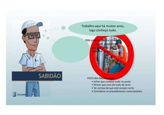 POSTURA INADEQUADA:
• Achar que conhece tudo no posto
• Pensar que com ele tudo dá certo
• Ter certeza de que está sempre certo
• Considerar os procedimentos como besteira
Trabalho aqui há muitos anos,
logo conheço tudo.
Não preciso de escada para
pegar produto na
prateleira do depósito.
Subo na mesa mesmo!
SABIDÃO
SABIDÃO
 