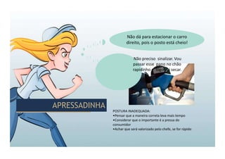 APRESSADINHA
APRESSADINHA
POSTURA INADEQUADA:
•Pensar que a maneira correta leva mais tempo
•Considerar que o importante é a pressa do
consumidor
•Achar que será valorizado pelo chefe, se for rápido
Não dá para estacionar o carro
direito, pois o posto está cheio!
Não preciso sinalizar. Vou
passar esse pano no chão
rapidinho e logo vai secar.
 