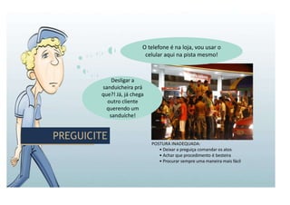 PREGUICITE
PREGUICITE
POSTURA INADEQUADA:
• Deixar a preguiça comandar os atos
• Achar que procedimento é besteira
• Procurar sempre uma maneira mais fácil
Desligar a
sanduicheira prá
que?! Já, já chega
outro cliente
querendo um
sanduíche!
O telefone é na loja, vou usar o
celular aqui na pista mesmo!
 