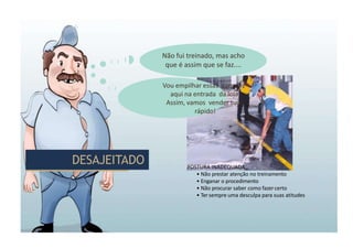 DESAJEITADO
DESAJEITADO POSTURA INADEQUADA:
• Não prestar atenção no treinamento
• Enganar o procedimento
• Não procurar saber como fazercerto
• Ter sempre uma desculpa para suas atitudes
Não fui treinado, mas acho
que é assim que se faz....
Vou empilhar essas garrafas
aqui na entrada da loja.
Assim, vamos vender tudo
rápido!
 