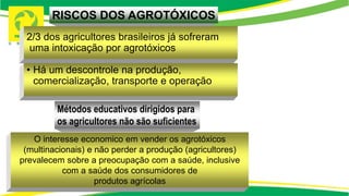 2/3 dos agricultores brasileiros já sofreram
uma intoxicação por agrotóxicos
• Há um descontrole na produção,
comercialização, transporte e operação
O interesse economico em vender os agrotóxicos
(multinacionais) e não perder a produção (agricultores)
prevalecem sobre a preocupação com a saúde, inclusive
com a saúde dos consumidores de
produtos agrícolas
RISCOS DOS AGROTÓXICOS
Métodos educativos dirigidos para
os agricultores não são suficientes
 