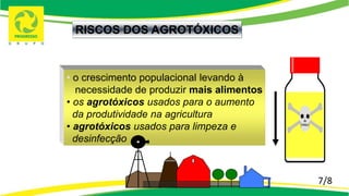7/8
RISCOS DOS AGROTÓXICOS
• o crescimento populacional levando à
necessidade de produzir mais alimentos
• os agrotóxicos usados para o aumento
da produtividade na agricultura
• agrotóxicos usados para limpeza e
desinfecção
 