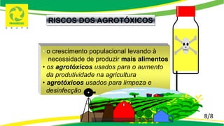 8/8
RISCOS DOS AGROTÓXICOS
• o crescimento populacional levando à
necessidade de produzir mais alimentos
• os agrotóxicos usados para o aumento
da produtividade na agricultura
• agrotóxicos usados para limpeza e
desinfecção
 