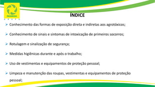 ÍNDICE
 Conhecimento das formas de exposição direta e indiretas aos agrotóxicos;
 Conhecimento de sinais e sintomas de intoxicação de primeiros socorros;
 Rotulagem e sinalização de segurança;
 Medidas higiênicas durante e após o trabalho;
 Uso de vestimentas e equipamentos de proteção pessoal;
 Limpeza e manutenção das roupas, vestimentas e equipamentos de proteção
pessoal;
 