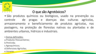 O que são Agrotóxicos?
• São produtos químicos ou biológicos, usado na prevenção ou
controle de pragas e doenças das culturas agrícolas,
armazenamento e beneficiamento de produtos agrícolas, nas
pastagens, na proteção de florestas nativas ou plantadas e de
ambientes urbanos, hídricos e industriais.
• Outras definições:
a.Produtos fitossanitários;
b.Pesticida;
c.Agroquímicos;
d.Defensivos Agrícolas;
e.Veneno.
 