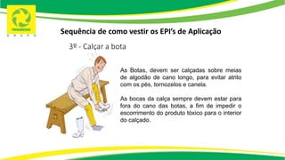 Sequência de como vestir os EPI’s de Aplicação
3º - Calçar a bota
As Botas, devem ser calçadas sobre meias
de algodão de cano longo, para evitar atrito
com os pés, tornozelos e canela.
As bocas da calça sempre devem estar para
fora do cano das botas, a fim de impedir o
escorrimento do produto tóxico para o interior
do calçado.
 