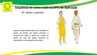 Sequência de como vestir os EPI’s de Aplicação
4º- Vestir o avental
Avental impermeável deve ser utilizado na
parte da frente do jaleco durante o
preparo da calda e pode ser usado na
parte de traz do jaleco durante as
aplicações com equipamento costal.
 