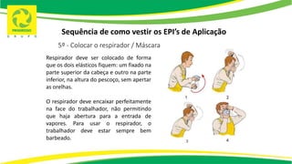 Sequência de como vestir os EPI’s de Aplicação
5º - Colocar o respirador / Máscara
Respirador deve ser colocado de forma
que os dois elásticos fiquem: um fixado na
parte superior da cabeça e outro na parte
inferior, na altura do pescoço, sem apertar
as orelhas.
O respirador deve encaixar perfeitamente
na face do trabalhador, não permitindo
que haja abertura para a entrada de
vapores. Para usar o respirador, o
trabalhador deve estar sempre bem
barbeado.
 