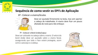 Sequência de como vestir os EPI’s de Aplicação
6º - Colocar a viseira/óculos
Deve ser ajustada firmemente na testa, mas sem apertar
a cabeça do trabalhador. A viseira deve ficar um pouco
afastada do rosto para não embaçar.
7º - Colocar o Boné árabe/capuz
Deve ser colocado na cabeça sobre a viseira. O velcro do
boné árabe deve ser ajustado sobre a viseira facial,
assegurando que toda a face estará protegida, assim
como o pescoço e a cabeça.
 