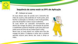 Sequência de como vestir os EPI’s de Aplicação
8º - Colocar as Luvas
As luvas devem estar de acordo com o tamanho das
mãos do usuário, (não podendo ser muito justas, para
facilitar a colocação e a retirada, e nem muito grandes,
para não atrapalhar o tato e causar acidentes).
As luvas devem ser colocadas normalmente para
dentro das mangas do jaleco, com exceção de quando
o trabalhador pulveriza dirigindo o jato para alvos que
estão acima da linha do seu ombro (para o alto).
Nesse caso, as luvas devem ser usadas para fora das
mangas do jaleco. O objetivo é evitar que o produto
aplicado escorra para dentro das luvas e atinja as
mãos.
 