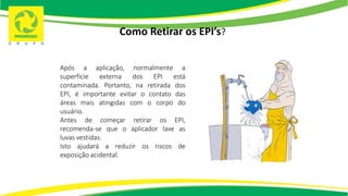 Como Retirar os EPI’s?
Após a aplicação, normalmente a
superfície externa dos EPI está
contaminada. Portanto, na retirada dos
EPI, é importante evitar o contato das
áreas mais atingidas com o corpo do
usuário.
Antes de começar retirar os EPI,
recomenda-se que o aplicador lave as
luvas vestidas.
Isto ajudará a reduzir os riscos de
exposição acidental.
 
