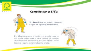 Como Retirar os EPI’s?
3º - Avental Deve ser retirado, desatando
o laço e em seguida puxando o velcro.
4º - Jaleco desamarrar o cordão, em seguida curvar o
tronco para baixo e puxar a parte superior (os ombros)
simultaneamente, de maneira que o jaleco não seja virado
do avesso e a parte contaminada atinja o rosto.
 