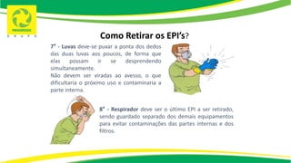 Como Retirar os EPI’s?
7° - Luvas deve-se puxar a ponta dos dedos
das duas luvas aos poucos, de forma que
elas possam ir se desprendendo
simultaneamente.
Não devem ser viradas ao avesso, o que
dificultaria o próximo uso e contaminaria a
parte interna.
8° - Respirador deve ser o último EPI a ser retirado,
sendo guardado separado dos demais equipamentos
para evitar contaminações das partes internas e dos
filtros.
 