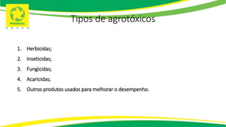 Tipos de agrotóxicos
1. Herbicidas;
2. Inseticidas;
3. Fungicidas;
4. Acaricidas;
5. Outros produtos usados para melhorar o desempenho.
 