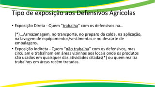Tipo de exposição aos Defensivos Agrícolas
• Exposição Direta - Quem “trabalha” com os defensivos na...
(*)...Armazenagem, no transporte, no preparo da calda, na aplicação,
na lavagem de equipamentos/vestimentas e no descarte de
embalagens.
• Exposição Indireta - Quem “não trabalha” com os defensivos, mas
circulam e trabalham em áreas vizinhas aos locais onde os produtos
são usados em quaisquer das atividades citadas(*) ou quem realiza
trabalhos em áreas recém tratadas.
 