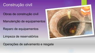 Construção civil
Obras de construção civil
Manutenção de equipamentos
Reparo de equipamentos
Limpeza de reservatórios
Operações de salvamento e resgate
 