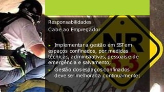 Responsabilidades
Cabe ao Empregador
▶ Implementara gestão em S
S
Tem
espaços confinados, por medidas
técnicas, administrativas, pessoais e de
emergência e salvamento;
▶ Gestão dosespaços confinados
deve ser melhorada continuamente;
 