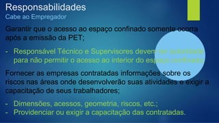 Responsabilidades
Cabe ao Empregador
Garantir que o acesso ao espaço confinado somente ocorra
após a emissão da PET;
- Responsável Técnico e Supervisores devem ter autoridade
para não permitir o acesso ao interior do espaço confinado;
Fornecer as empresas contratadas informações sobre os
riscos nas áreas onde desenvolverão suas atividades e exigir a
capacitação de seus trabalhadores;
- Dimensões, acessos, geometria, riscos, etc.;
- Providenciar ou exigir a capacitação das contratadas.
 