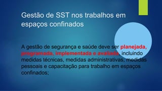 Gestão de SST nos trabalhos em
espaços confinados
A gestão de segurança e saúde deve ser planejada,
programada, implementada e avaliada, incluindo
medidas técnicas, medidas administrativas, medidas
pessoais e capacitação para trabalho em espaços
confinados;
 
