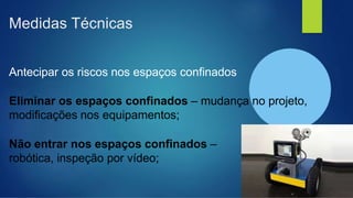 Medidas Técnicas
Antecipar os riscos nos espaços confinados
Eliminar os espaços confinados – mudança no projeto,
modificações nos equipamentos;
Não entrar nos espaços confinados –
robótica, inspeção por vídeo;
 