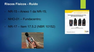 Riscos Físicos - Ruído
- NR-15 – Anexo 1 da NR-15;
- NHO-01 – Fundacentro;
- NR-17 – Item 17.5.2 (NBR 10152)
 