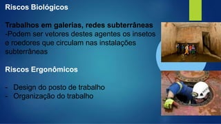 Riscos Biológicos
Trabalhos em galerias, redes subterrâneas
-Podem ser vetores destes agentes os insetos
e roedores que circulam nas instalações
subterrâneas
Riscos Ergonômicos
- Design do posto de trabalho
- Organização do trabalho
 