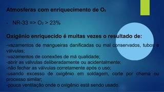 Atmosferas com enriquecimento de O2
- NR-33 => O2 > 23%
Oxigênio enriquecido é muitas vezes o resultado de:
-vazamentos de mangueiras danificadas ou mal conservados, tubos e
válvulas;
-vazamentos de conexões de má qualidade;
-abrir as válvulas deliberadamente ou acidentalmente;
-não fechar as válvulas corretamente após o uso;
-usando excesso de oxigênio em soldagem, corte por chama ou
processo similar;
-pouca ventilação onde o oxigênio está sendo usado.
 
