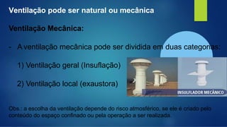 Ventilação pode ser natural ou mecânica
Ventilação Mecânica:
- A ventilação mecânica pode ser dividida em duas categorias:
1) Ventilação geral (Insuflação)
2) Ventilação local (exaustora)
Obs.: a escolha da ventilação depende do risco atmosférico, se ele é criado pelo
conteúdo do espaço confinado ou pela operação a ser realizada.
 