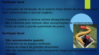 Ventilação Geral
É o processo de introdução de ar externo limpo dentro de um espaço para
diluir contaminantes e renovar oxigênio.
- Fornece conforto e remove odores desagradáveis;
- Não é eficiente para remover altas concentrações de contaminantes,
fumos de solda e grande quantidade de poeira;
Ventilação Geral
- São recomendados quando:
- Conectam-se ao espaço confinado;
- A boca de visita é de grandes dimensões;
- Não são recomendados com mangueiras longas porque perdem muita
pressão.
 