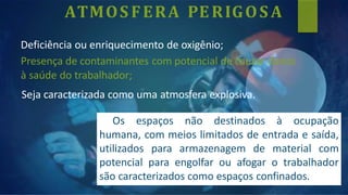 ATMOS FERA PERIGOS A
Deficiência ou enriquecimento de oxigênio;
Presença de contaminantes com potencial de causar danos
à saúde do trabalhador;
Seja caracterizada como uma atmosfera explosiva.
Os espaços não destinados à ocupação
humana, com meios limitados de entrada e saída,
utilizados para armazenagem de material com
potencial para engolfar ou afogar o trabalhador
são caracterizados como espaços confinados.
 