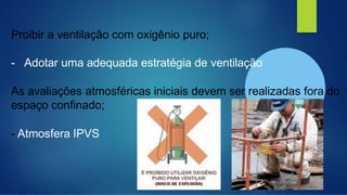 Proibir a ventilação com oxigênio puro;
- Adotar uma adequada estratégia de ventilação
As avaliações atmosféricas iniciais devem ser realizadas fora do
espaço confinado;
- Atmosfera IPVS
 