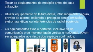 - Testar os equipamentos de medição antes de cada
utilização;
- Utilizar equipamento de leitura direta, intrinsecamente seguro,
provido de alarme, calibrado e protegido contra emissões
eletromagnéticas ou interferências de radiofrequência.
- Os equipamentos fixos e portáteis, inclusive os de
comunicação e de movimentação vertical e horizontal, devem
ser adequados aos riscos dos espaços confinados;
 